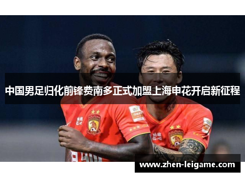 中国男足归化前锋费南多正式加盟上海申花开启新征程