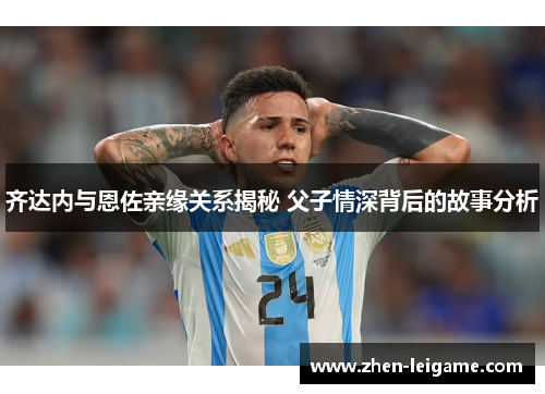 齐达内与恩佐亲缘关系揭秘 父子情深背后的故事分析